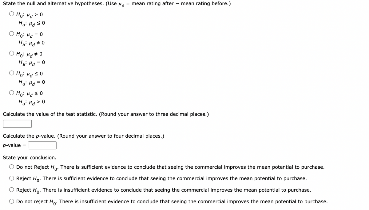 State the null and alternative hypotheses. (Use μd
Ho: Md > O
Ha: Md ≤0
Ho: Md=
= 0
Ha: Md
Ho: Md
# 0
# 0
Ha: Md
= 0
Ho: Md ≤0
Ha: Md
= 0
= mean rating after mean rating before.)
-
Ho: Md ≤0
Ha: Md > 0
Calculate the value of the test statistic. (Round your answer to three decimal places.)
Calculate the p-value. (Round your answer to four decimal places.)
p-value =
State your conclusion.
Do not Reject Ho. There is sufficient evidence to conclude that seeing the commercial improves the mean potential to purchase.
Reject Ho. There is sufficient evidence to conclude that seeing the commercial improves the mean potential to purchase.
Reject Ho. There is insufficient evidence to conclude that seeing the commercial improves the mean potential to purchase.
Do not reject Ho. There is insufficient evidence to conclude that seeing the commercial improves the mean potential to purchase.