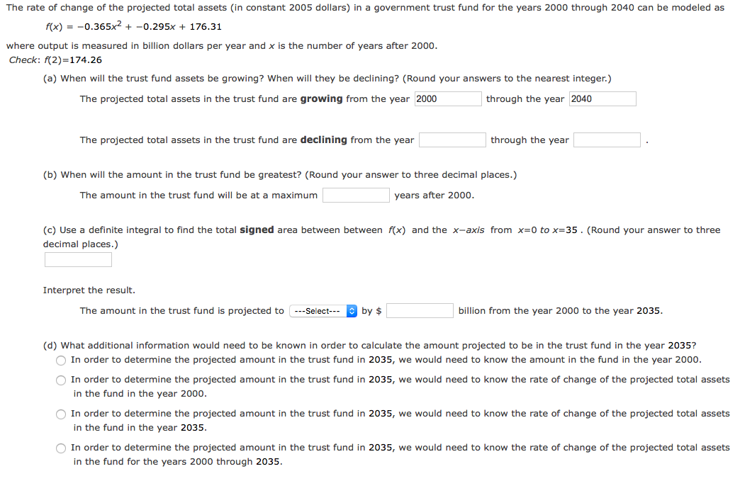 The rate of change of the projected total assets (in constant 2005 dollars) in a government trust fund for the years 2000 through 2040 can be modeled as
f(x) = -0.365x² + -0.295x + 176.31
where output is measured in billion dollars per year and x is the number of years after 200o.
Check: f(2)=174.26
(a) When will the trust fund assets be growing? When will they be declining? (Round your answers to the nearest integer.)
The projected total assets in the trust fund are growing from the year 2000
through the year 2040
The projected total assets in the trust fund are declining from the year
through the year
(b) When will the amount in the trust fund be greatest? (Round your answer to three decimal places.)
The amount in the trust fund will be at a maximum
years after 2000.
(c) Use a definite integral to find the total signed area between between f(x) and the x-axis from x=0 to x=35. (Round your answer to three
decimal places.)
Interpret the result.
The amount in the trust fund is projected to ---Select---
| by $
billion from the year 2000 to the year 2035.
(d) What additional information would need to be known in order to calculate the amount projected to be in the trust fund in the year 2035?
O In order to determine the projected amount in the trust fund in 2035, we would need to know the amount in the fund in the year 2000.
O In order to determine the projected amount in the trust fund in 2035, we would need to know the rate of change of the projected total assets
in the fund in the year 2000.
O In order to determine the projected amount in the trust fund in 2035, we would need to know the rate of change of the projected total assets
in the fund in the year 2035.
O In order to determine the projected amount in the trust fund in 2035, we would need to know the rate of change of the projected total assets
in the fund for the years 2000 through 2035.
