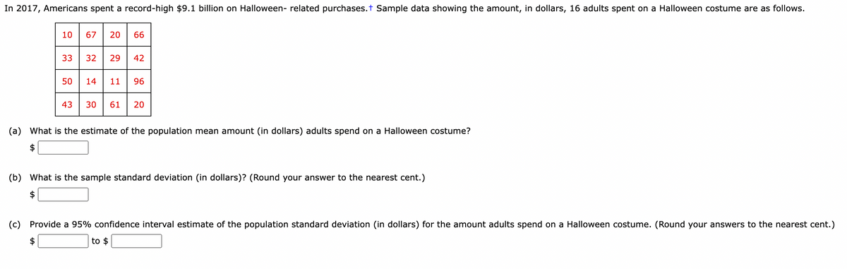 In 2017, Americans spent a record-high $9.1 billion on Halloween- related purchases. + Sample data showing the amount, in dollars, 16 adults spent on a Halloween costume are as follows.
10 67 20 66
33
50
43
32 29 42
14 11 96
30 61 20
(a) What is the estimate of the population mean amount (in dollars) adults spend on a Halloween costume?
(b) What is the sample standard deviation (in dollars)? (Round your answer to the nearest cent.)
$
(c)
Provide a 95% confidence interval estimate of the population standard deviation (in dollars) for the amount adults spend on a Halloween costume. (Round your answers to the nearest cent.)
$
to $