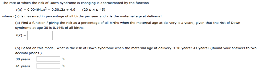 The rate at which the risk of Down syndrome is changing is approximated by the function
r(x) = 0.004641x2 – 0.3012x + 4.9
(20 sxS 45)
where r(x) is measured in percentage of all births per year and x is the maternal age at deliveryt.
(a) Find a function f giving the risk as a percentage of all births when the maternal age at delivery is x years, given that the risk of Down
syndrome at age 30 is 0.14% of all births.
f(x) =
(b) Based on this model, what is the risk of Down syndrome when the maternal age at delivery is 38 years? 41 years? (Round your answers to two
decimal places.)
