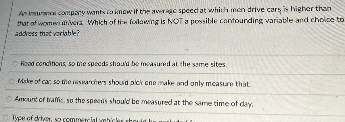 An insurance company wants to know if the average speed at which men drive cars is higher than
that of women drivers. Which of the following is NOT a possible confounding variable and choice to
address that variable?
Road conditions, so the speeds should be measured at the same sites.
Make of car, so the researchers should pick one make and only measure that.
Amount of traffic, so the speeds should be measured at the same time of day.
Type of driver, so commercial vehicles should be orch
JE.