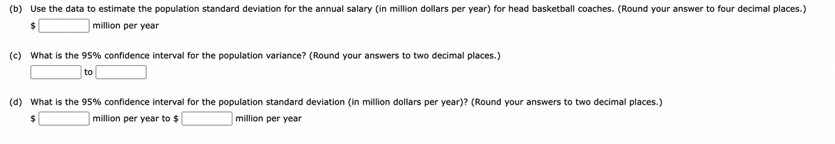 (b) Use the data to estimate the population standard deviation for the annual salary (in million dollars per year) for head basketball coaches. (Round your answer to four decimal places.)
million per year
(c) What is the 95% confidence interval for the population variance? (Round your answers to two decimal places.)
to
(d) What is the 95% confidence interval for the population standard deviation (in million dollars per year)? (Round your answers to two decimal places.)
million per year
million per year to $