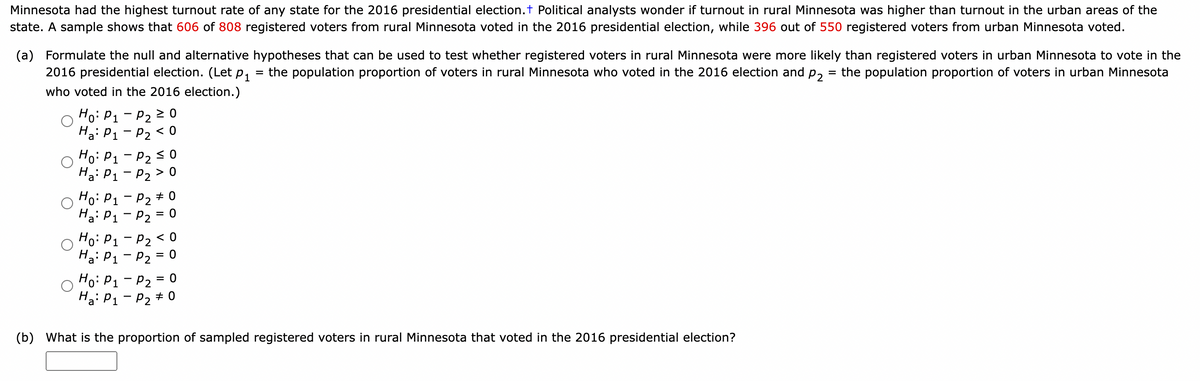 Minnesota had the highest turnout rate of any state for the 2016 presidential election. + Political analysts wonder if turnout in rural Minnesota was higher than turnout in the urban areas of the
state. A sample shows that 606 of 808 registered voters from rural Minnesota voted in the 2016 presidential election, while 396 out of 550 registered voters from urban Minnesota voted.
(a) Formulate the null and alternative hypotheses that can be used to test whether registered voters in rural Minnesota were more likely than registered voters in urban Minnesota to vote in the
2016 presidential election. (Let P₁ the population proportion of voters in rural Minnesota who voted in the 2016 election and P2 = the population proportion of voters in urban Minnesota
=
who voted in the 2016 election.)
Ho: P₁
Ha: P₁
Ho: P₁
Ha: P₁
Ho: P₁
Ha: P₁
Ho: P₁
Ha: P₁
P₂ ≥ 0
P₂ <0
-
P₂ ≤ 0
P₂ > 0
Ho: P₁ - P2 <0
Ha: P₁ P₂ = 0
P₂ #0
P₂ = 0
P₂ = 0
P₂ #0
(b) What is the proportion of sampled registered voters in rural Minnesota that voted in the 2016 presidential election?