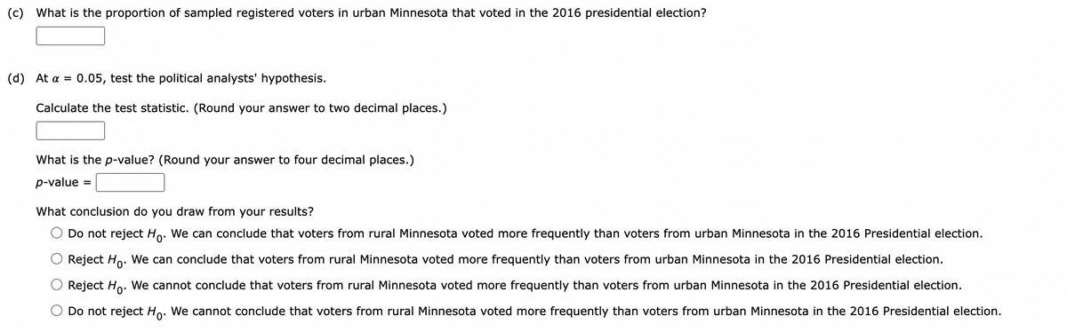(c) What is the proportion of sampled registered voters in urban Minnesota that voted in the 2016 presidential election?
(d) At a = 0.05, test the political analysts' hypothesis.
Calculate the test statistic. (Round your answer to two decimal places.)
What is the p-value? (Round your answer to four decimal places.)
p-value
=
What conclusion do you draw from your results?
Do not reject Ho. We can conclude that voters from rural Minnesota voted more frequently than voters from urban Minnesota in the 2016 Presidential election.
Reject Ho. We can conclude that voters from rural Minnesota voted more frequently than voters from urban Minnesota in the 2016 Presidential election.
Reject Ho. We cannot conclude that voters from rural Minnesota voted more frequently than voters from urban Minnesota in the 2016 Presidential election.
Do not reject Ho. We cannot conclude that voters from rural Minnesota voted more frequently than voters from urban Minnesota in the 2016 Presidential election.