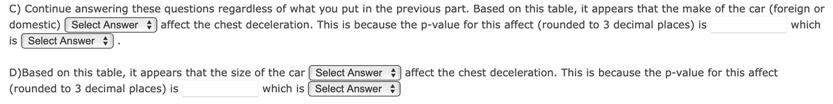 C) Continue answering these questions regardless of what you put in the previous part. Based on this table, it appears that the make of the car (foreign or
domestic) Select Answer affect the chest deceleration. This is because the p-value for this affect (rounded to 3 decimal places) is
which
is Select Answer
D) Based on this table, it appears that the size of the car
(rounded to 3 decimal places) is
which is
Select Answer
Select Answer
affect the chest deceleration. This is because the p-value for this affect