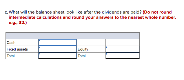 c. What will the balance sheet look like after the dividends are paid? (Do not round
intermediate calculations and round your answers to the nearest whole number,
e.g., 32.)
Cash
Fixed assets
Equity
Total
Total
