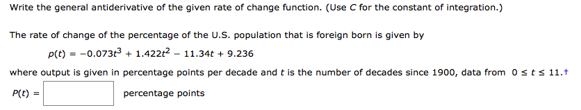 Write the general antiderivative of the given rate of change function. (Use C for the constant of integration.)
The rate of change of the percentage of the U.S. population that is foreign born is given by
p(t) = -0.073t3 + 1.422t2 – 11.34t + 9.236
where output is given in percentage points per decade and t is the number of decades since 1900, data from 0sts 11.t
P(t) =
percentage points
