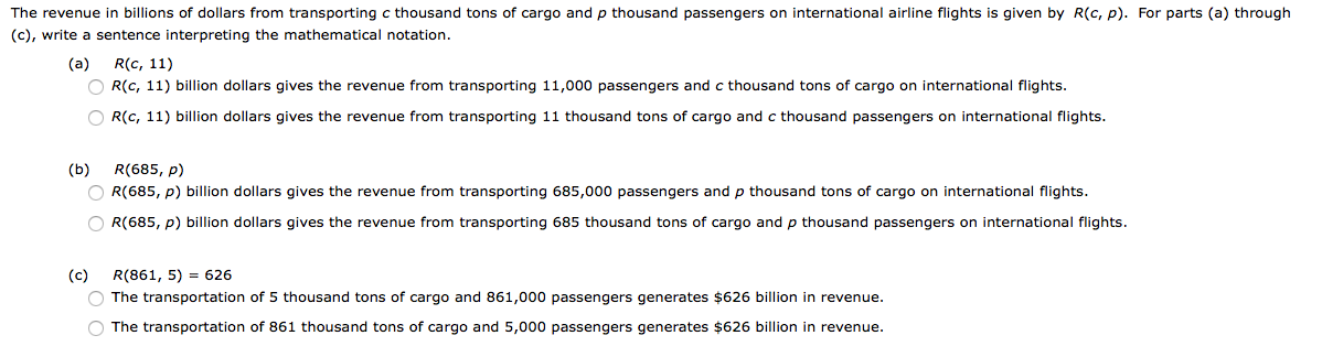 The revenue in billions of dollars from transporting c thousand tons of cargo and p thousand passengers on international airline flights is given by R(c, p). For parts (a) through
(c), write a sentence interpreting the mathematical notation.
(a)
R(c, 11)
O R(c, 11) billion dollars gives the revenue from transporting 11,000 passengers and c thousand tons of cargo on international flights.
O R(c, 11) billion dollars gives the revenue from transporting 11 thousand tons of cargo and c thousand passengers on international flights.
(b)
R(685, p)
O R(685, p) billion dollars gives the revenue from transporting 685,000 passengers and p thousand tons of cargo on international flights.
O R(685, p) billion dollars gives the revenue from transporting 685 thousand tons of cargo and p thousand passengers on international flights.
(c)
R(861, 5) = 626
O The transportation of 5 thousand tons of cargo and 861,000 passengers generates $626 billion in revenue.
O The transportation of 861 thousand tons of cargo and 5,000 passengers generates $626 billion in revenue.
