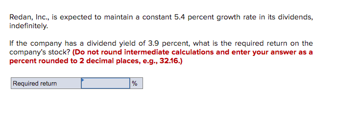 Redan, Inc., is expected to maintain a constant 5.4 percent growth rate in its dividends,
indefinitely.
If the company has a dividend yield of 3.9 percent, what is the required return on the
company's stock? (Do not round intermediate calculations and enter your answer as a
percent rounded to 2 decimal places, e.g., 32.16.)
Required return
%
