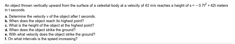 -0.7t2+42t meters
An object thrown vertically upward from the surface of a celestial body at a velocity of 42 m/s reaches a height of s
in t seconds
a. Determine the velocity v of the object after t seconds.
b. When does the object reach its highest point?
c. What is the height of the object at the highest point?
d. When does the object strike the ground?
e. With what velocity does the object strike the ground?
f. On what intervals is the speed increasing?
