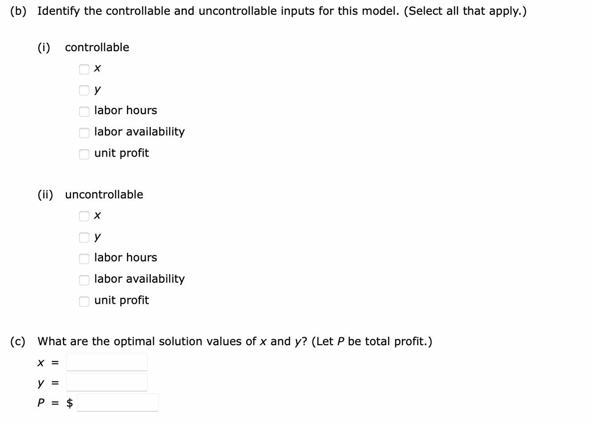 (b) Identify the controllable and uncontrollable inputs for this model. (Select all that apply.)
(i) controllable
X
(ii) uncontrollable
X =
0000000000
y =
P =
y
labor hours
labor availability
unit profit
$
(c) What are the optimal solution values of x and y? (Let P be total profit.)
X
y
labor hours
labor availability
unit profit