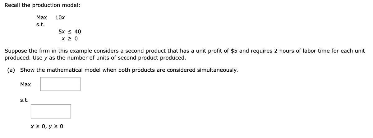 Recall the production model:
Max
Max
s.t.
s.t.
10x
Suppose the firm in this example considers a second product that has a unit profit of $5 and requires 2 hours of labor time for each unit
produced. Use y as the number of units of second product produced.
(a) Show the mathematical model when both products are considered simultaneously.
5x ≤ 40
x ≥ 0
x ≥ 0, y ≥ 0