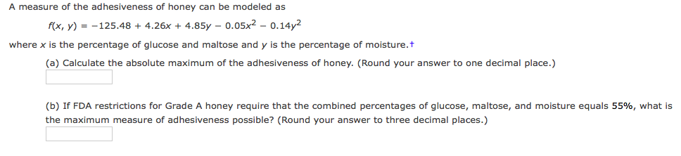 A measure of the adhesiveness of honey can be modeled as
f(x, y) = -125.48 + 4.26x + 4.85y - 0.05x2 - 0.14y2
where x is the percentage of glucose and maltose and y is the percentage of moisture.t
(a) Calculate the absolute maximum of the adhesiveness of honey. (Round your answer to one decimal place.)
(b) If FDA restrictions for Grade A honey require that the combined percentages of glucose, maltose, and moisture equals 55%, what is
the maximum measure of adhesiveness possible? (Round your answer to three decimal places.)
