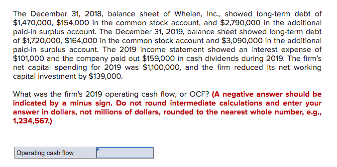 The December 31, 2018, balance sheet of Whelan, Inc., showed long-term debt of
$1,470,000, $154,000 in the common stock account, and $2,790,000 in the additional
paid-in surplus account. The December 31, 2019, balance sheet showed long-term debt
of $1,720,000, $164,000 in the common stock account and $3,090,000 in the additional
paid-in surplus account. The 2019 income statement showed an interest expense of
$101,000 and the company paid out $159,000 in cash dividends during 2019. The firm's
net capital spending for 2019 was $1,100,000, and the firm reduced its net working
capital investment by $139,000.
What was the firm's 2019 operating cash flow, or OCF? (A negative answer should be
indicated by a minus sign. Do not round intermediate calculations and enter your
answer in dollars, not millions of dollars, rounded to the nearest whole number, e.g.,
1,234,567.)
Operating cash flow
