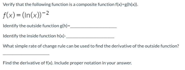 Verify that the following function is a composite function f(x)=g(h(x)).
f(x) = (In(x))-2
Identify the outside function g(h)=
Identify the inside function h(x)-
What simple rate of change rule can be used to find the derivative of the outside function?
Find the derivative of f(x). Include proper notation in your answer.
