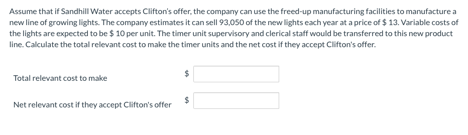 Assume that if Sandhill Water accepts Clifton's offer, the company can use the freed-up manufacturing facilities to manufacture a
new line of growing lights. The company estimates it can sell 93,050 of the new lights each year at a price of $ 13. Variable costs of
the lights are expected to be $ 10 per unit. The timer unit supervisory and clerical staff would be transferred to this new product
line. Calculate the total relevant cost to make the timer units and the net cost if they accept Clifton's offer.
Total relevant cost to make
Net relevant cost if they accept Clifton's offer
%24
%24
