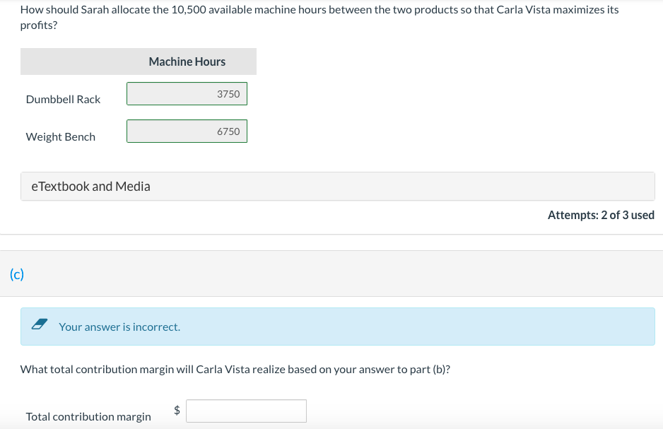 How should Sarah allocate the 10,500 available machine hours between the two products so that Carla Vista maximizes its
profits?
Machine Hours
3750
Dumbbell Rack
6750
Weight Bench
eTextbook and Media
Attempts: 2 of 3 used
(c)
Your answer is incorrect.
What total contribution margin will Carla Vista realize based on your answer to part (b)?
Total contribution margin
%24
