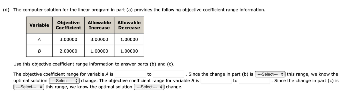 (d) The computer solution for the linear program in part (a) provides the following objective coefficient range information.
Variable
A
B
Objective Allowable
Coefficient Increase
3.00000
2.00000
3.00000
1.00000
Allowable
Decrease
1.00000
1.00000
Use this objective coefficient range information to answer parts (b) and (c).
The objective coefficient range for variable A is
optimal solution ---Select---
change. The objective coefficient range for variable B is
---Select-- this range, we know the optimal solution | ---Select--- change.
to
. Since the change in part (b) is ---Select--- this range, we know the
to
Since the change in part (c) is