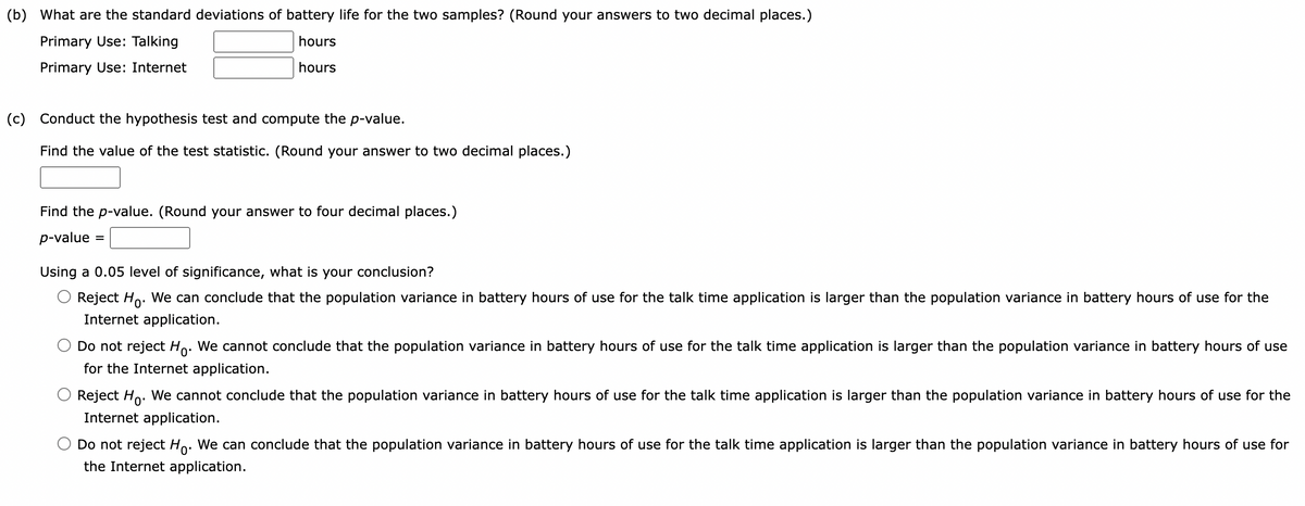 (b) What are the standard deviations of battery life for the two samples? (Round your answers to two decimal places.)
Primary Use: Talking
hours
hours
Primary Use: Internet
(c) Conduct the hypothesis test and compute the p-value.
Find the value of the test statistic. (Round your answer to two decimal places.)
Find the p-value. (Round your answer to four decimal places.)
p-value =
Using a 0.05 level of significance, what is your conclusion?
Reject Ho. We can conclude that the population variance in battery hours of use for the talk time application is larger than the population variance in battery hours of use for the
Internet application.
Do not reject Ho. We cannot conclude that the population variance in battery hours of use for the talk time application is larger than the population variance in battery hours of use
for the Internet application.
Reject Ho. We cannot conclude that the population variance in battery hours of use for the talk time application is larger than the population variance in battery hours of use for the
Internet application.
Do not reject Ho. We can conclude that the population variance in battery hours of use for the talk time application is larger than the population variance in battery hours of use for
the Internet application.
