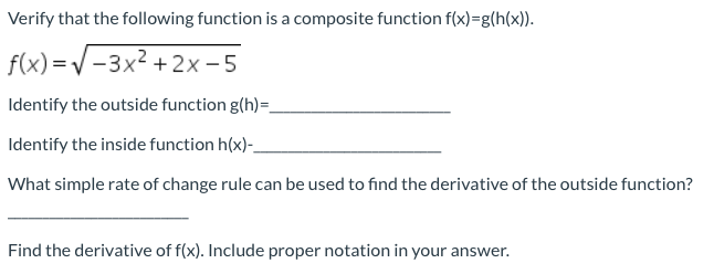 Verify that the following function is a composite function f(x)=g(h(x)).
f(x) =V-3x2 + 2x -5
Identify the outside function g(h)=,
Identify the inside function h(x)-
What simple rate of change rule can be used to find the derivative of the outside function?
Find the derivative of f(x). Include proper notation in your answer.
