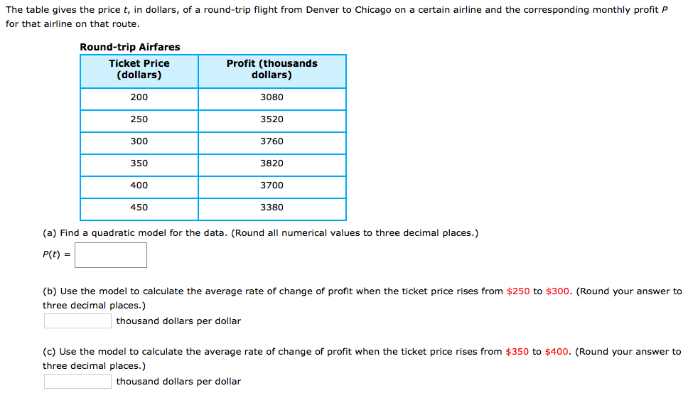 The table gives the price t, in dollars, of a round-trip flight from Denver to Chicago on a certain airline and the corresponding monthly profit P
for that airline on that route.
Round-trip Airfares
Ticket Price
Profit (thousands
dollars)
(dollars)
200
3080
250
3520
300
3760
350
3820
400
3700
450
3380
(a) Find a quadratic model for the data. (Round all numerical values to three decimal places.)
P(t) =
(b) Use the model to calculate the average rate of change of profit when the ticket price rises from $250 to $300. (Round your answer to
three decimal places.)
thousand dollars per dollar
(c) Use the model to calculate the average rate of change of profit when the ticket price rises from $350 to $400. (Round your answer to
three decimal places.)
thousand dollars per dollar
