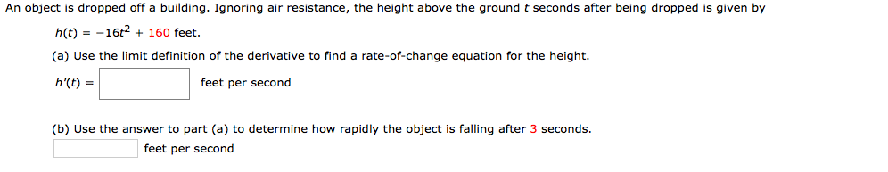 An object is dropped off a building. Ignoring air resistance, the height above the ground t seconds after being dropped is given by
h(t) = -16t2 + 160 feet.
(a) Use the limit definition of the derivative to find a rate-of-change equation for the height.
h'(t) =
feet per second
(b) Use the answer to part (a) to determine how rapidly the object is falling after 3 seconds.
feet per second

