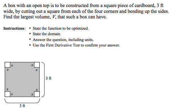 A box with an open top is to be constructed from a square piece of cardboard, 3 ft
wide, by cutting out a square from each of the four corners and bending up the sides.
Find the largest volume, V, that such a box can have.
Instructions:
X
x
3 ft
State the function to be optimized.
• State the domain.
Answer the question, including units.
• Use the First Derivative Test to confirm your answer.
X
X
3 ft