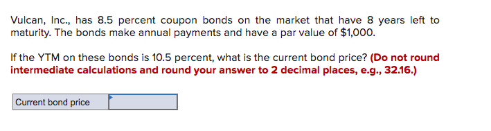 Vulcan, Inc., has 8.5 percent coupon bonds on the market that have 8 years left to
maturity. The bonds make annual payments and have a par value of $1,000.
If the YTM on these bonds is 10.5 percent, what is the current bond price? (Do not round
intermediate calculations and round your answer to 2 decimal places, e.g., 32.16.)
Current bond price
