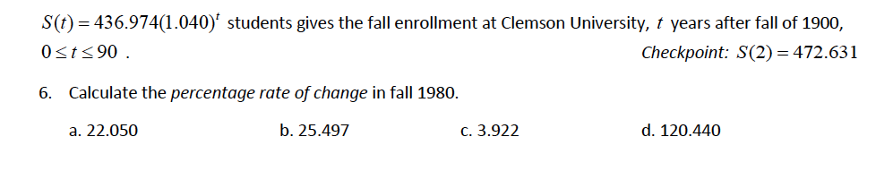 S(t) = 436.974(1.040)' students gives the fall enrollment at Clemson University, t years after fall of 1900,
0st<90 .
Checkpoint: S(2) = 472.631
6. Calculate the percentage rate of change in fall 1980.
a. 22.050
b. 25.497
c. 3.922
d. 120.440
