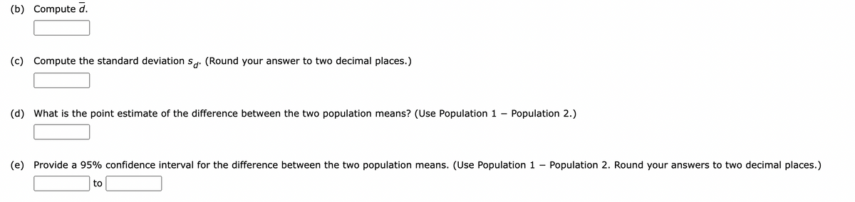 (b) Compute d.
(c) Compute the standard deviation sd. (Round your answer to two decimal places.)
(d) What is the point estimate of the difference between the two population means? (Use Population 1- Population 2.)
(e) Provide 95% confidence interval for the difference between the two
to
pulation eans. (Use Population 1 Population 2. Round your answers to two decimal places.)