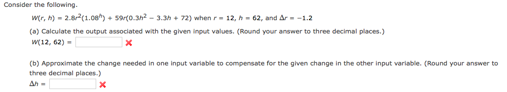 Consider the following.
w(r, h) = 2.8r2(1.08h) + 59r(0.3h2 - 3.3h + 72) when r = 12, h = 62, and Ar = -1.2
(a) Calculate the output associated with the given input values. (Round your answer to three decimal places.)
W(12, 62) =
(b) Approximate the change needed in one input variable to compensate for the given change in the other input variable. (Round your answer to
three decimal places.)
Ah =
