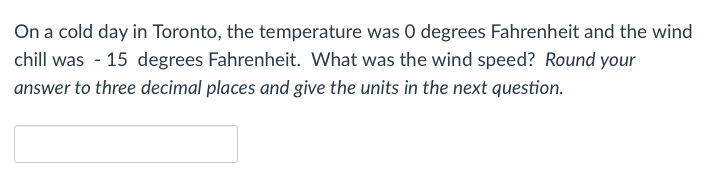 On a cold day in Toronto, the temperature was 0 degrees Fahrenheit and the wind
chill was - 15 degrees Fahrenheit. What was the wind speed? Round your
answer to three decimal places and give the units in the next question.
