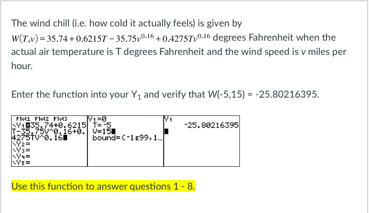 The wind chill (i.e. how cold it actually feels) is given by
W(T,v) = 35.74 +0.6215T – 35.75v0.16 + 0.4275Tv0.16 degrees Fahrenheit when the
actual air temperature is T degrees Fahrenheit and the wind speed is v miles per
hour.
Enter the function into your Y1 and verify that W(-5,15) = -25.80216395.
Ploti Plot2 Plot3
1
-25.80216395
Y1835.74+0.6215T=5
T-35.75V0.16+0. V=151
4275TV6. 1Ği
bound=(-1e99,1.
Ýs=
Use this function to answer questions 1 - 8.
