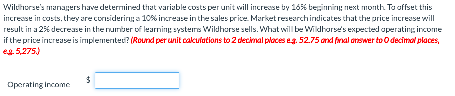 Wildhorse's managers have determined that variable costs per unit will increase by 16% beginning next month. To offset this
increase in costs, they are considering a 10% increase in the sales price. Market research indicates that the price increase will
result in a 2% decrease in the number of learning systems Wildhorse sells. What will be Wildhorse's expected operating income
if the price increase is implemented? (Round per unit calculations to 2 decimal places e.g. 52.75 and final answer to O decimal places,
eg. 5,275.)
Operating income
%24
