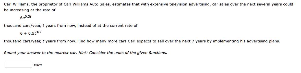 Carl Williams, the proprietor of Carl Williams Auto Sales, estimates that with extensive television advertising, car sales over the next several years could
be increasing at the rate of
6e0.3t
thousand cars/year, t years from now, instead of at the current rate of
6 + 0.53/2
thousand cars/year, t years from now. Find how many more cars Carl expects to sell over the next 7 years by implementing his advertising plans.
Round your answer to the nearest car. Hint: Consider the units of the given functions.
cars
