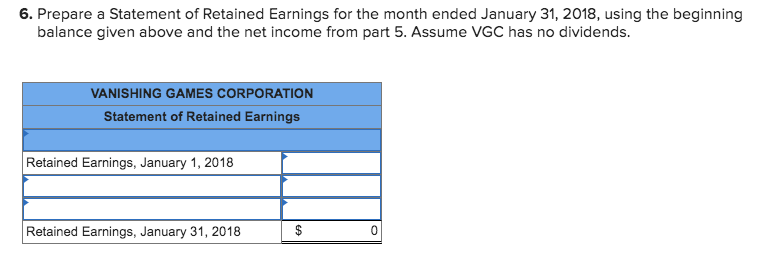 6. Prepare a Statement of Retained Earnings for the month ended January 31, 2018, using the beginning
balance given above and the net income from part 5. Assume VGC has no dividends.
VANISHING GAMES CORPORATION
Statement of Retained Earnings
Retained Earnings, January 1, 2018
Retained Earnings, January 31, 2018
$
%24
