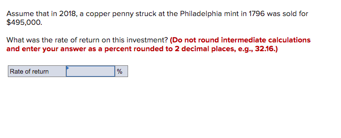 Assume that in 2018, a copper penny struck at the Philadelphia mint in 1796 was sold for
$495,000.
What was the rate of return on this investment? (Do not round intermediate calculations
and enter your answer as a percent rounded to 2 decimal places, e.g., 32.16.)
Rate of return
%
