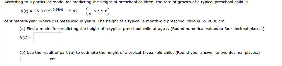 According to a particular model for predicting the height of preschool children, the rate of growth of a typical preschool child is
R(t) = 25.395e-0.984t + 5.42 (sts 6)
centimeters/year, where t is measured in years. The height of a typical 3-month-old preschool child is 55.7000 cm.
(a) Find a model for predicting the height of a typical preschool child at age t. (Round numerical values to four decimal places.)
H(t) =
(b) Use the result of part (a) to estimate the height of a typical 1-year-old child. (Round your answer to two decimal places.)
cm
