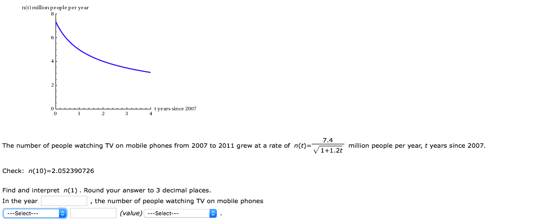 n(t) million people per year
t years since 2007
1
2
3
7.4
he number of people watching TV on mobile phones from 2007 to 2011 grew at a rate of n(t)= million people per year, t years since 2007.
heck: n(10)=2.052390726
nd and interpret n(1). Round your answer to 3 decimal places.
n the year
, the number of people watching TV on mobile phones
---Select---
(value) ---Select---
