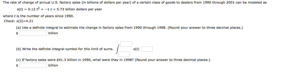 The rate of change of annual U.S. factory sales (in billions of dollars per year) of a certain class of goods to dealers from 1990 through 2001 can be modeled as
s(t) = 0.12 2 + -1 t + 5.73 billion dollars per year
where t is the number of years since 1990.
Check: s(2)=4.21
(a) Use a definite integral to estimate the change in factory sales from 1990 through 1998. (Round your answer to three decimal places.)
2$
billion
(b) Write the definite integral symbol for this limit of sums.
s(t)
(c) If factory sales were $41.3 billion in 1990, what were they in 1998? (Round your answer to three decimal places.)
$
billion
