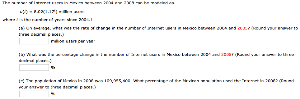 The number of Internet users in Mexico between 2004 and 2008 can be modeled as
u(t) = 8.02(1.17) million users
where t is the number of
years since 2004.t
(a) On average, what was the rate of change in the number of Internet users in Mexico between
three decimal places.)
2004 and 2005? (Round your answer to
million
users per year
(b) What was the percentage change in the number of Internet users in
decimal places.)
Mexico between 2004 and 2005? (Round your answer to three
(c) The population of Mexico in 2008 was 109,955,400. What percentage of the Mexican population used the Internet in 2008? (Round
your answer to three decimal places.)
%

