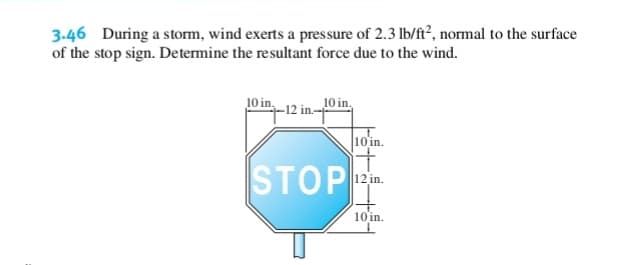 3-46 During a storm, wind exerts a pressure of 2.3 lb/ft², normal to the surface
of the stop sign. Determine the resultant force due to the wind.
10 in.
10 in,
-12 in-
10 in.
STOP .
10 in.

