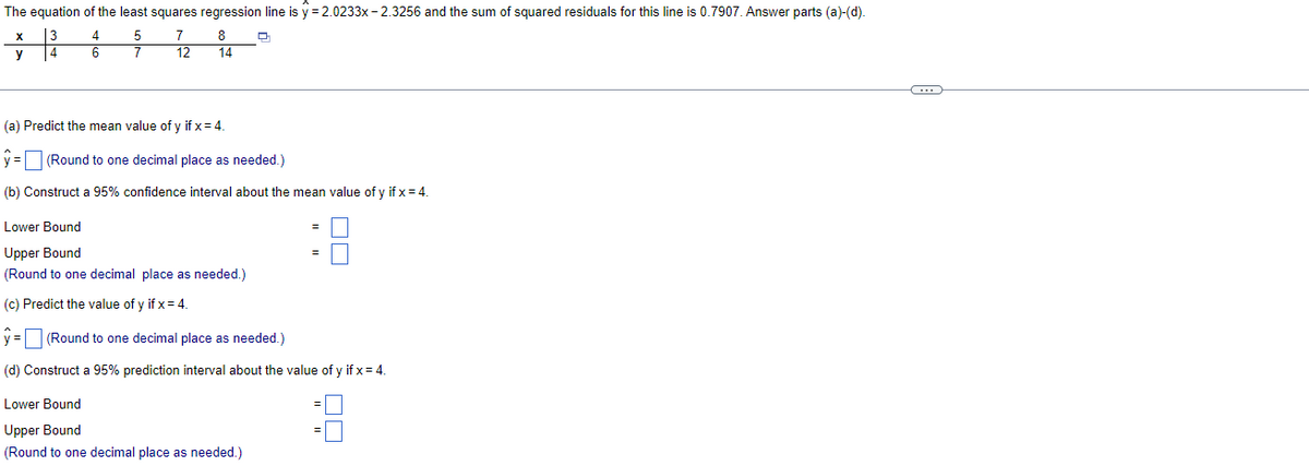 The equation of the least squares regression line is y = 2.0233x - 2.3256 and the sum of squared residuals for this line is 0.7907. Answer parts (a)-(d).
13
4
X
4
5
7
8
y
6
12
14
(a) Predict the mean value of y if x= 4.
y = (Round to one decimal place as needed.)
(b) Construct a 95% confidence interval about the mean value of y if x = 4.
Lower Bound
Upper Bound
(Round to one decimal place as needed.)
(c) Predict the value of y if x= 4.
y = (Round to one decimal place as needed.)
(d) Construct a 95% prediction interval about the value of y if x= 4.
Lower Bound
Upper Bound
(Round to one decimal place as needed.)
모모
