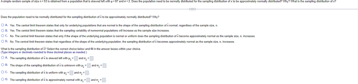 A simple random sample of size n= 53 is obtained from a population that is skewed left with p = 87 and o= 2. Does the population need to be normally distributed for the sampling distribution of x to be approximately normally distributed? Why? What is the sampling distribution of x?
Does the population need to be normally distributed for the sampling distribution of x to be approximately normally distributed? Why?
O A. Yes. The central limit theorem states that only for underlying populations that are normal is the shape of the sampling distribution of x normal, regardless of the sample size, .
O B. Yes. The central limit theorem states that the sampling variability of nonnormal populations will increase as the sample size increases.
O C. No. The central limit theorem states that only if the shape of the underlying population is normal or uniform does the sampling distribution of x become approximately normal as the sample size, n, increases.
O D. No. The central limit theorem states that regardless of the shape of the underlying population, the sampling distribution of x becomes approximately normal as the sample size, n, increases.
What is the sampling distribution of x? Select the correct choice below and fill in the answer boxes within your choice.
(Type integers or decimals rounded to three decimal places as needed.)
O A. The sampling distribution of x is skewed left with u: =
and o: =
O B. The shape of the sampling distribution of x is unknown with p;
and o:
O C. The sampling distribution of x is uniform with µ- =
and o =
O D. The sampling distribution of x is approximately normal with u; =
and o,=
