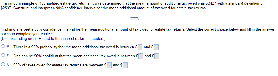 In a random sample of 100 audited estate tax returns, it was determined that the mean amount of additional tax owed was $3427 with a standard deviation of
$2537. Construct and interpret a 90% confidence interval for the mean additional amount of tax owed for estate tax returns.
Find and interpret a 90% confidence interval for the mean additional amount of tax owed for estate tax returns. Select the correct choice below and fill in the answer
boxes to complete your choice.
(Use ascending order. Round to the nearest dollar as needed.)
O A. There is a 90% probability that the mean additional tax owed is between $ and $
O B. One can be 90% confident that the mean additional tax owed is between $
and $
O C. 90% of taxes owed for estate tax returns are between S
and $
