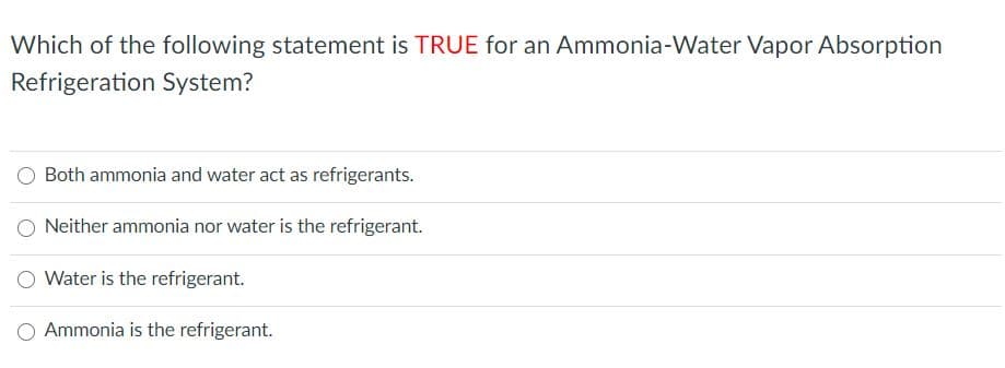 Which of the following statement is TRUE for an Ammonia-Water Vapor Absorption
Refrigeration System?
Both ammonia and water act as refrigerants.
O Neither ammonia nor water is the refrigerant.
Water is the refrigerant.
O Ammonia is the refrigerant.
