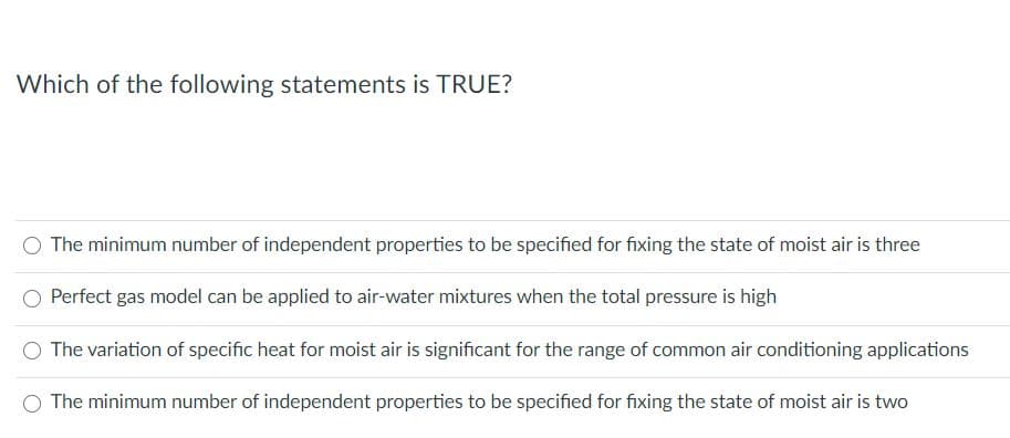 Which of the following statements is TRUE?
O The minimum number of independent properties to be specified for fixing the state of moist air is three
Perfect gas model can be applied to air-water mixtures when the total pressure is high
The variation of specific heat for moist air is significant for the range of common air conditioning applications
The minimum number of independent properties to be specified for fixing the state of moist air is two
