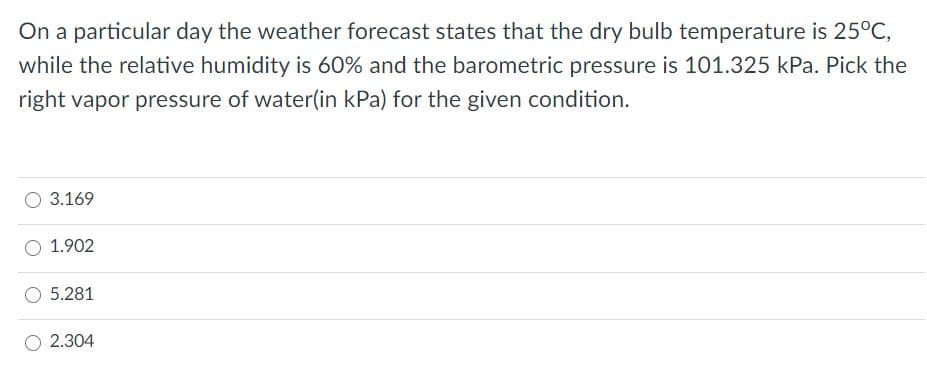 On a particular day the weather forecast states that the dry bulb temperature is 25°C,
while the relative humidity is 60% and the barometric pressure is 101.325 kPa. Pick the
right vapor pressure of water(in kPa) for the given condition.
3.169
1.902
5.281
2.304
