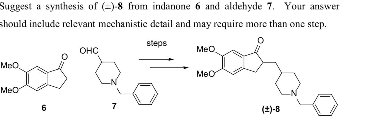 Suggest a synthesis of (±)-8 from indanone 6 and aldehyde 7. Your answer
should include relevant mechanistic detail and may require more than one step.
steps
Bore
MeO
MeO
MeO
6
OHC
7
MeO
(±)-8