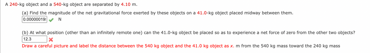 A 240-kg object and a 540-kg object are separated by 4.10 m.
(a) Find the magnitude of the net gravitational force exerted by these objects on a 41.0-kg object placed midway between them.
0.00000019!
(b) At what position (other than an infinitely remote one) can the 41.0-kg object be placed so as to experience a net force of zero from the other two objects?
12.3
Draw a careful picture and label the distance between the 540 kg object and the 41.0 kg object as x. m from the 540 kg mass toward the 240 kg mass
